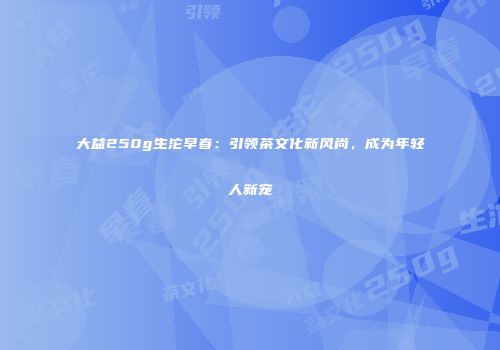 大益250g生沱早春：引领茶文化新风尚，成为年轻人新宠