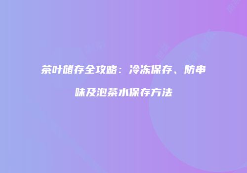 茶叶储存全攻略：冷冻保存、防串味及泡茶水保存方法