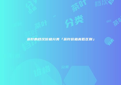 茶叶的档次价格分类「茶叶价格高低区别」