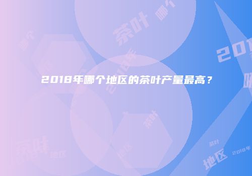2018年哪个地区的茶叶产量最高？