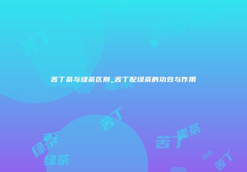 苦丁茶与绿茶区别_苦丁配绿茶的功效与作用