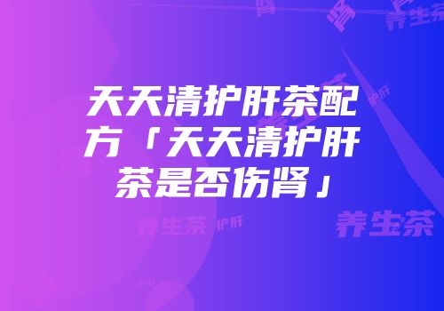 天天清护肝茶配方「天天清护肝茶是否伤肾」