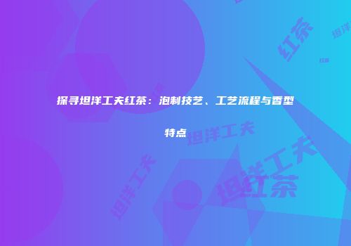 探寻坦洋工夫红茶：泡制技艺、工艺流程与香型特点
