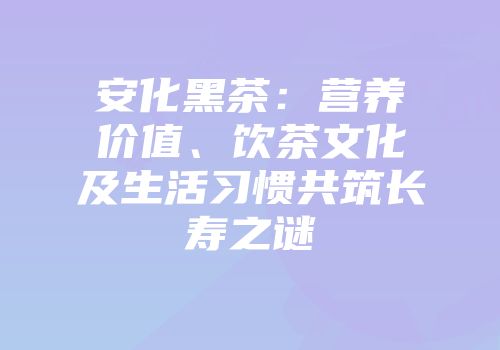 安化黑茶：营养价值、饮茶文化及生活习惯共筑长寿之谜
