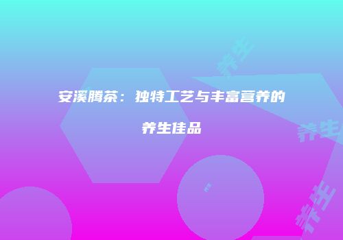 安溪腾茶：独特工艺与丰富营养的养生佳品