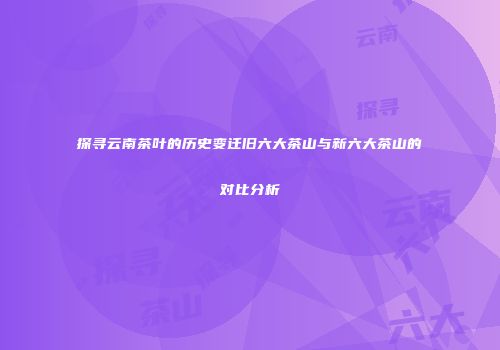 探寻云南茶叶的历史变迁旧六大茶山与新六大茶山的对比分析