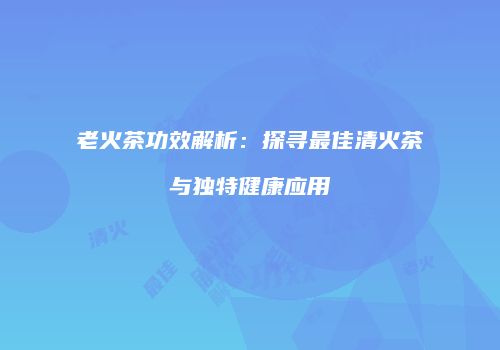 老火茶功效解析：探寻最佳清火茶与独特健康应用