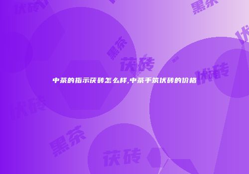 中茶的指示茯砖怎么样,中茶手筑伏砖的价格