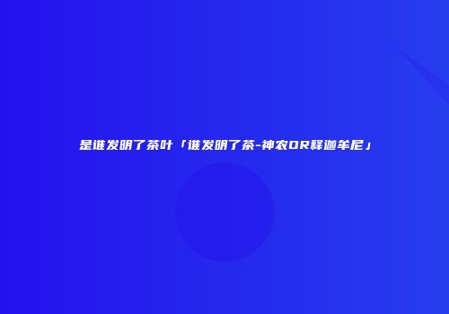 是谁发明了茶叶「谁发明了茶-神农OR释迦牟尼」