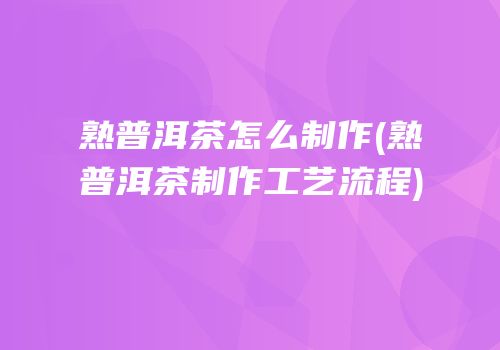熟普洱茶怎么制作(熟普洱茶制作工艺流程)