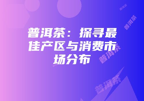 普洱茶：探寻最佳产区与消费市场分布