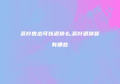 茶叶售出可以退换么,茶叶退换货有哪些
