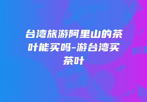 台湾旅游阿里山的茶叶能买吗-游台湾买茶叶