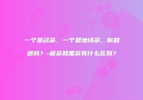 一个是名茶，一个是地域茶，你知道吗？-藏茶和黑茶有什么区别？