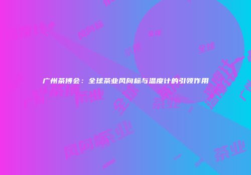 广州茶博会：全球茶业风向标与温度计的引领作用