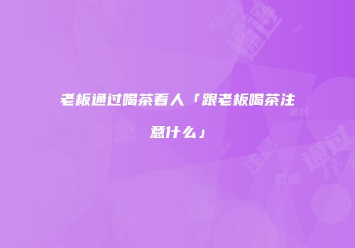 老板通过喝茶看人「跟老板喝茶注意什么」