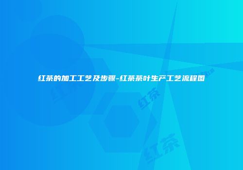 红茶的加工工艺及步骤-红茶茶叶生产工艺流程图
