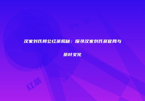 汉家刘氏邦公红茶揭秘：探寻汉家刘氏茶官网与茶叶文化