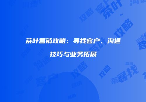 茶叶营销攻略：寻找客户、沟通技巧与业务拓展
