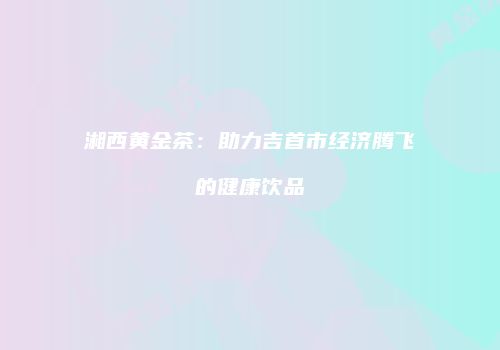 湘西黄金茶：助力吉首市经济腾飞的健康饮品