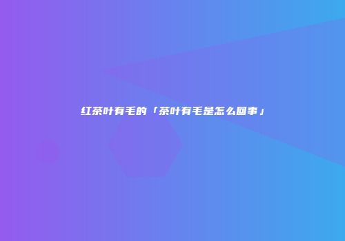 红茶叶有毛的「茶叶有毛是怎么回事」