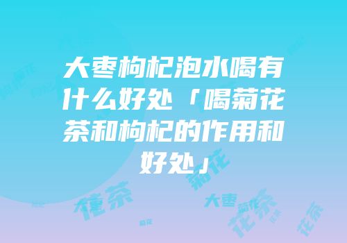 大枣枸杞泡水喝有什么好处「喝菊花茶和枸杞的作用和好处」