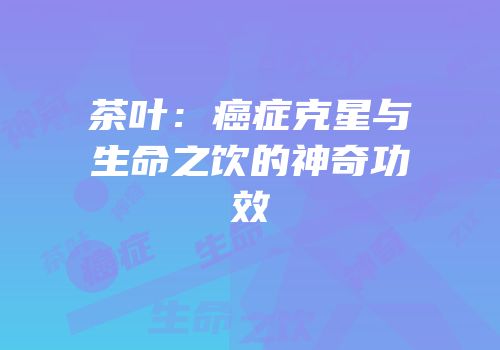 茶叶：癌症克星与生命之饮的神奇功效