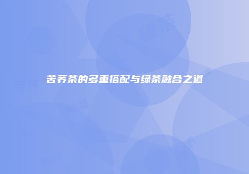 苦荞茶的多重搭配与绿茶融合之道