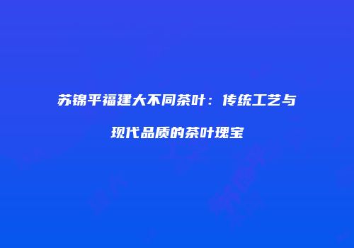 苏锦平福建大不同茶叶：传统工艺与现代品质的茶叶瑰宝