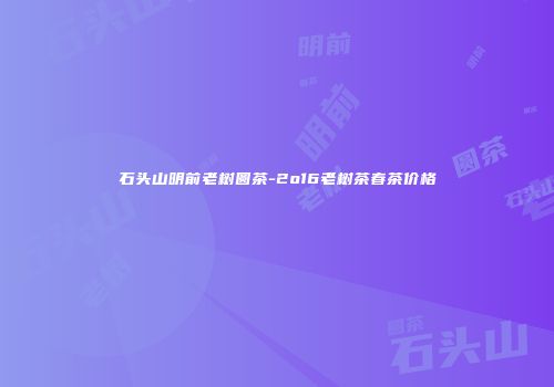 石头山明前老树圆茶-2o16老树茶春茶价格
