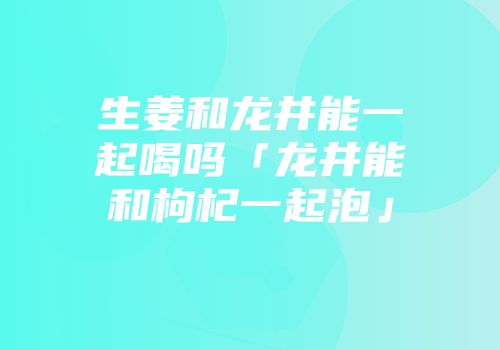生姜和龙井能一起喝吗「龙井能和枸杞一起泡」