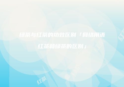 绿茶与红茶的功效区别「网络用语红茶和绿茶的区别」