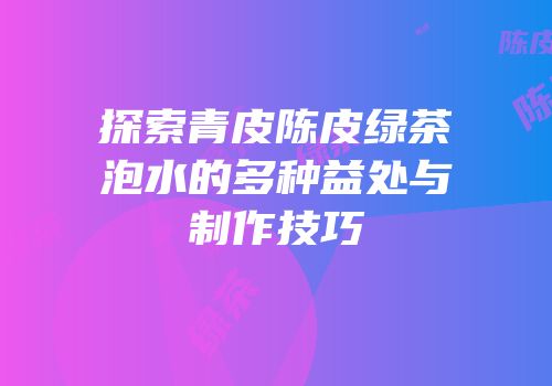 探索青皮陈皮绿茶泡水的多种益处与制作技巧