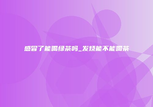 感冒了能喝绿茶吗_发烧能不能喝茶