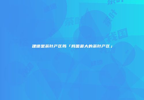 建德是茶叶产区吗「我国最大的茶叶产区」