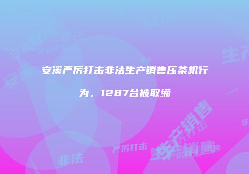 安溪严厉打击非法生产销售压茶机行为，1287台被取缔