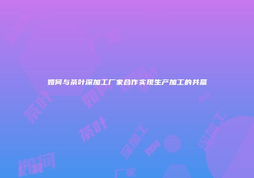 如何与茶叶深加工厂家合作实现生产加工的共赢