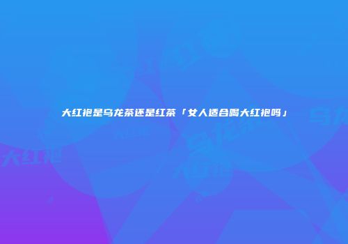 大红袍是乌龙茶还是红茶「女人适合喝大红袍吗」