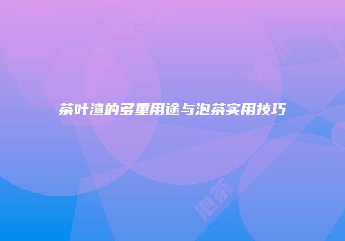 茶叶渣的多重用途与泡茶实用技巧
