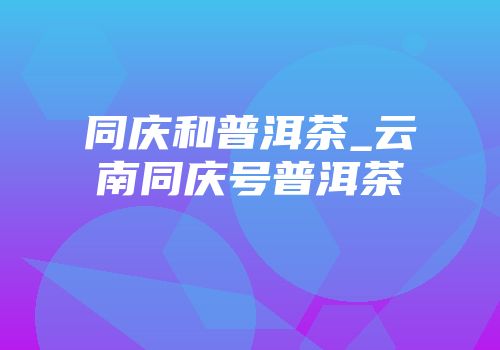 同庆和普洱茶_云南同庆号普洱茶