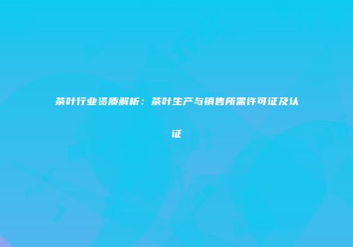 茶叶行业资质解析：茶叶生产与销售所需许可证及认证