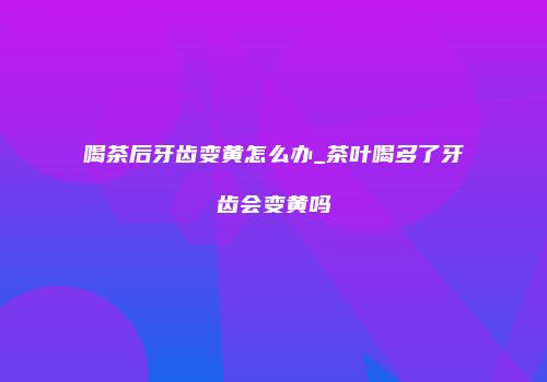 喝茶后牙齿变黄怎么办_茶叶喝多了牙齿会变黄吗