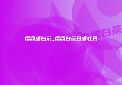 福鼎晒白茶_福鼎白茶日晒牡丹