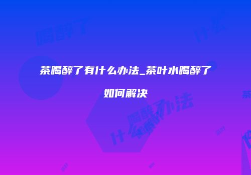 茶喝醉了有什么办法_茶叶水喝醉了如何解决