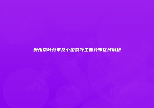 贵州茶叶分布及中国茶叶主要分布区域解析
