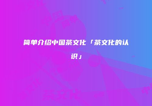 简单介绍中国茶文化「茶文化的认识」