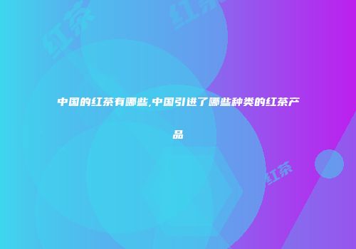 中国的红茶有哪些,中国引进了哪些种类的红茶产品