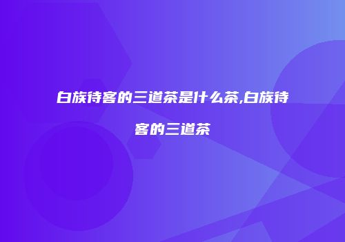 白族待客的三道茶是什么茶,白族待客的三道茶