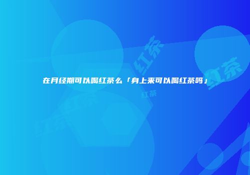 在月经期可以喝红茶么「身上来可以喝红茶吗」