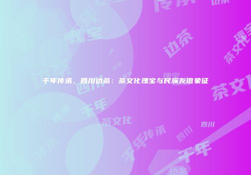 千年传承，四川边茶：茶文化瑰宝与民族友谊象征